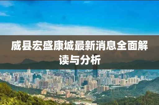 威县宏盛康城最新消息全面解读与分析