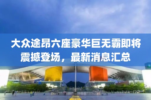 大众途昂六座豪华巨无霸即将震撼登场，最新消息汇总