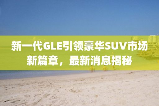 新一代GLE引领豪华SUV市场新篇章，最新消息揭秘