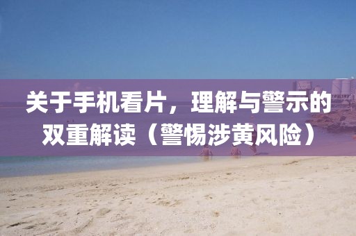 关于手机看片，理解与警示的双重解读（警惕涉黄风险）