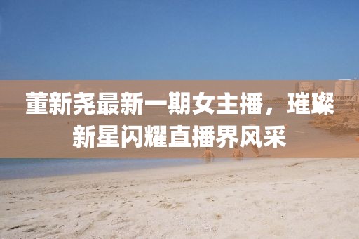 董新尧最新一期女主播，璀璨新星闪耀直播界风采