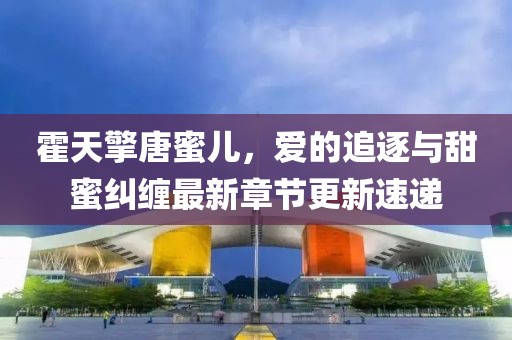 霍天擎唐蜜儿，爱的追逐与甜蜜纠缠最新章节更新速递