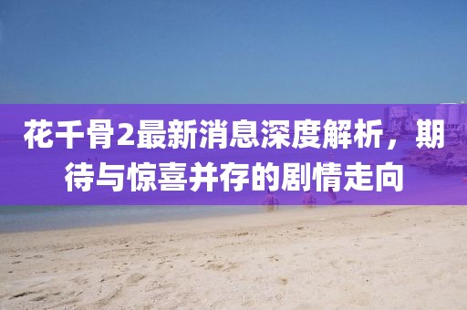 花千骨2最新消息深度解析，期待与惊喜并存的剧情走向
