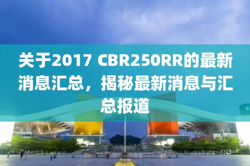 关于2017 CBR250RR的最新消息汇总，揭秘最新消息与汇总报道