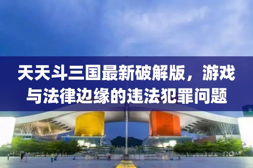 天天斗三国最新破解版，游戏与法律边缘的违法犯罪问题