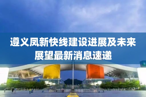 遵义凤新快线建设进展及未来展望最新消息速递