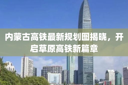 内蒙古高铁最新规划图揭晓，开启草原高铁新篇章