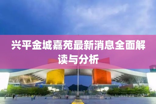 兴平金城嘉苑最新消息全面解读与分析