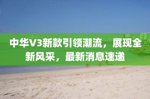 中华V3新款引领潮流，展现全新风采，最新消息速递