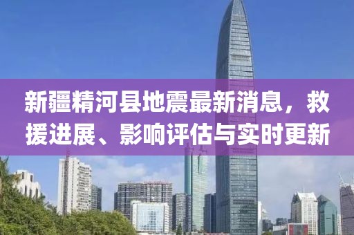 新疆精河县地震最新消息，救援进展、影响评估与实时更新