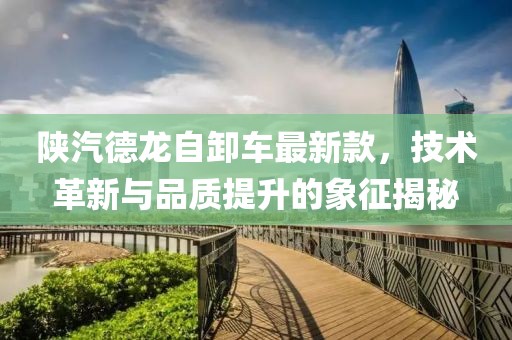 陕汽德龙自卸车最新款，技术革新与品质提升的象征揭秘