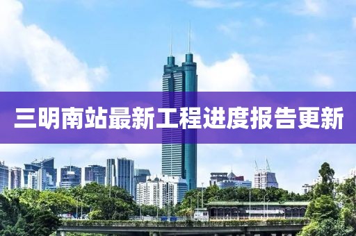 三明南站最新工程进度报告更新