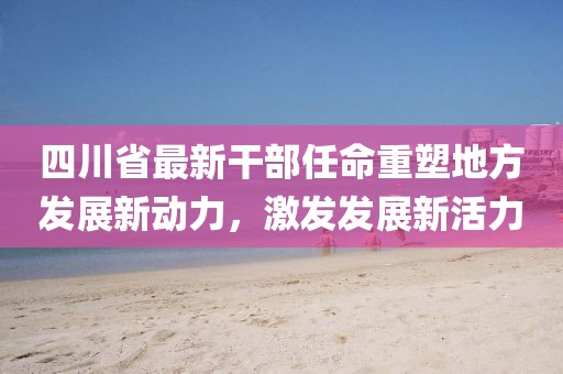 四川省最新干部任命重塑地方发展新动力，激发发展新活力