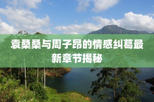 袁桑桑与周子昂的情感纠葛最新章节揭秘