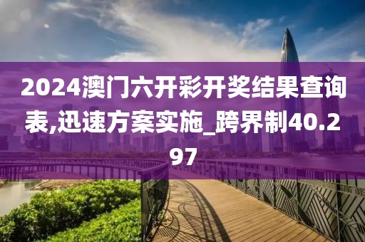 2024澳门六开彩开奖结果查询表,迅速方案实施_跨界制40.297