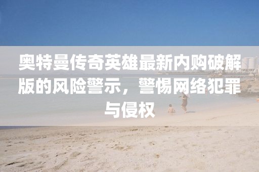 奥特曼传奇英雄最新内购破解版的风险警示，警惕网络犯罪与侵权