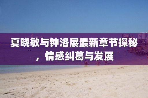 夏晓敏与钟洛展最新章节探秘，情感纠葛与发展