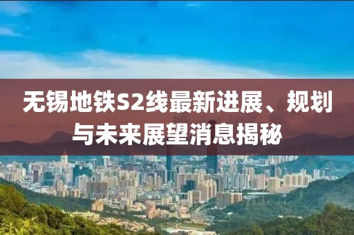 无锡地铁S2线最新进展、规划与未来展望消息揭秘