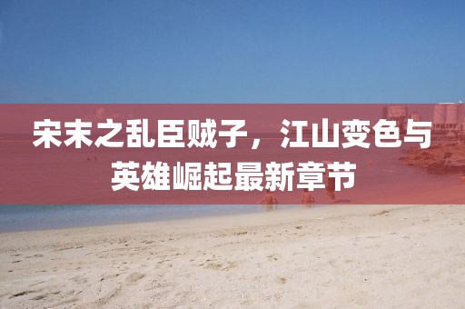 宋末之乱臣贼子，江山变色与英雄崛起最新章节