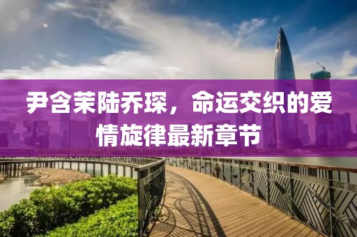 尹含茉陆乔琛，命运交织的爱情旋律最新章节