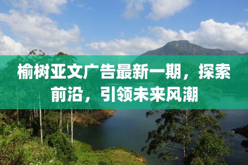 榆树亚文广告最新一期，探索前沿，引领未来风潮