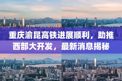 重庆渝昆高铁进展顺利，助推西部大开发，最新消息揭秘
