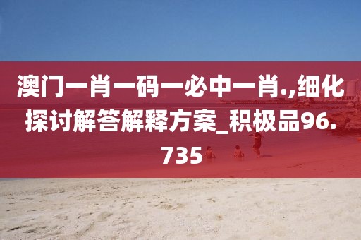 澳门一肖一码一必中一肖.,细化探讨解答解释方案_积极品96.735