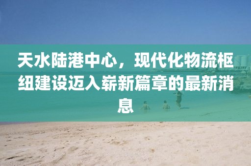 天水陆港中心，现代化物流枢纽建设迈入崭新篇章的最新消息