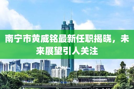 南宁市黄威铭最新任职揭晓，未来展望引人关注