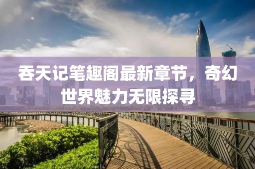 吞天记笔趣阁最新章节，奇幻世界魅力无限探寻