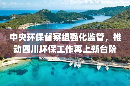 中央环保督察组强化监管，推动四川环保工作再上新台阶