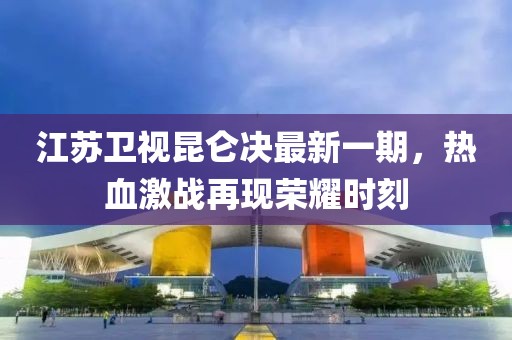 江苏卫视昆仑决最新一期，热血激战再现荣耀时刻