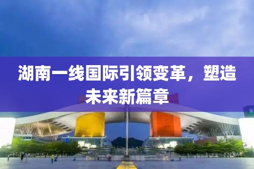 湖南一线国际引领变革，塑造未来新篇章