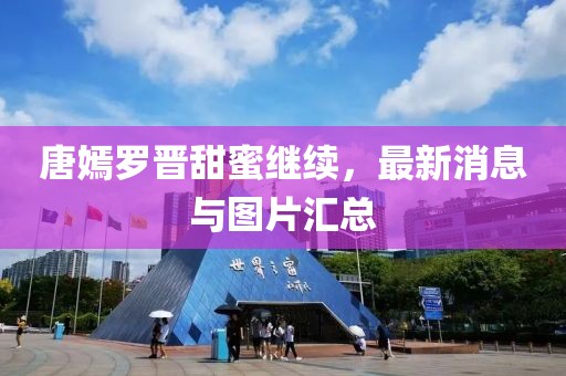 唐嫣罗晋甜蜜继续，最新消息与图片汇总
