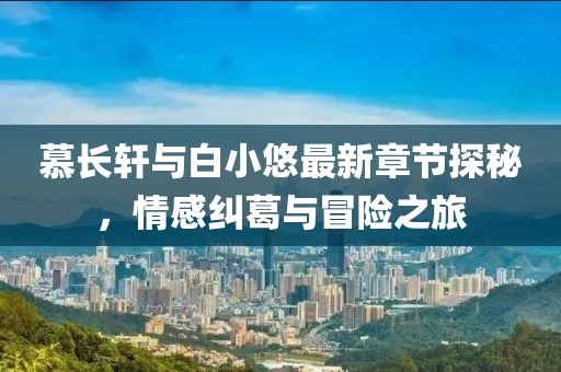 慕长轩与白小悠最新章节探秘，情感纠葛与冒险之旅