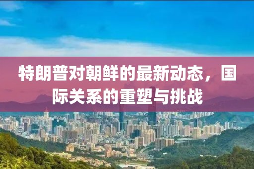 特朗普对朝鲜的最新动态，国际关系的重塑与挑战