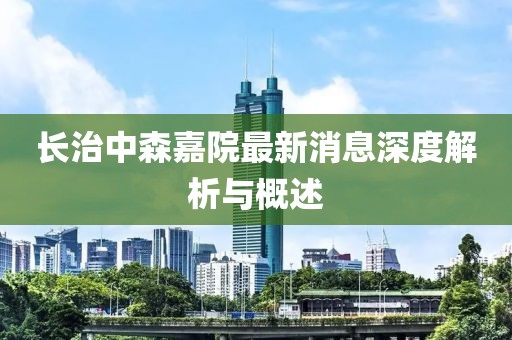 长治中森嘉院最新消息深度解析与概述