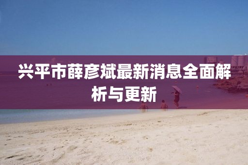 兴平市薛彦斌最新消息全面解析与更新