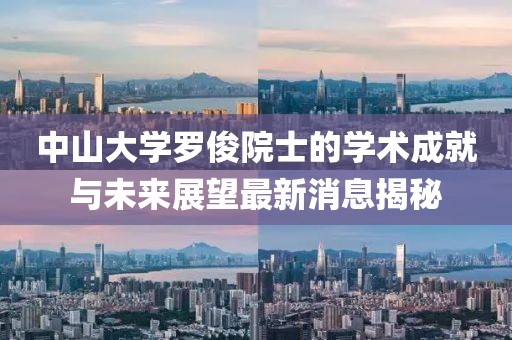 中山大学罗俊院士的学术成就与未来展望最新消息揭秘