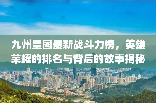 九州皇图最新战斗力榜，英雄荣耀的排名与背后的故事揭秘