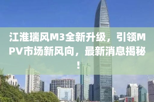 江淮瑞风M3全新升级，引领MPV市场新风向，最新消息揭秘！
