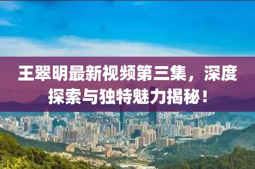 王翠明最新视频第三集，深度探索与独特魅力揭秘！