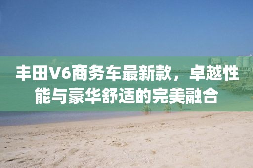 丰田V6商务车最新款，卓越性能与豪华舒适的完美融合