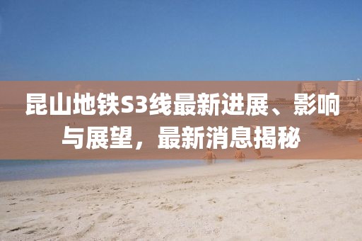 昆山地铁S3线最新进展、影响与展望，最新消息揭秘