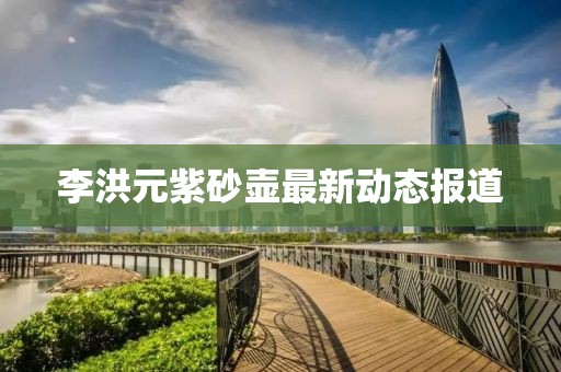 李洪元紫砂壶最新动态报道
