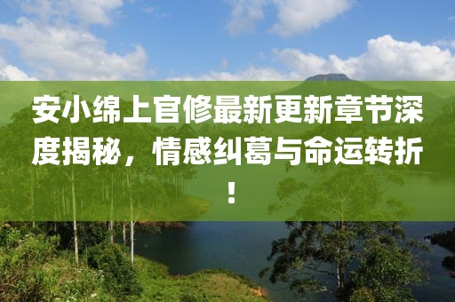 安小绵上官修最新更新章节深度揭秘，情感纠葛与命运转折！