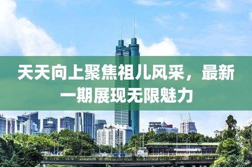 天天向上聚焦祖儿风采，最新一期展现无限魅力