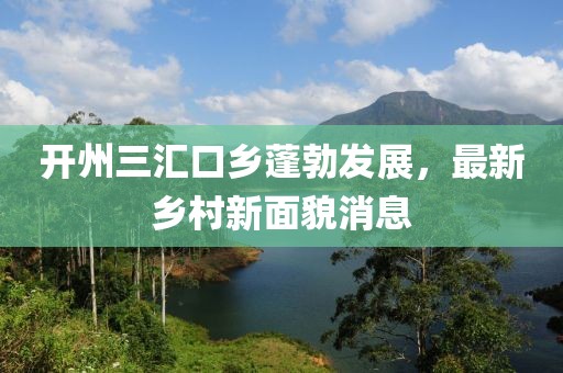 开州三汇口乡蓬勃发展，最新乡村新面貌消息
