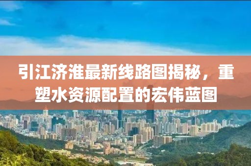 引江济淮最新线路图揭秘，重塑水资源配置的宏伟蓝图