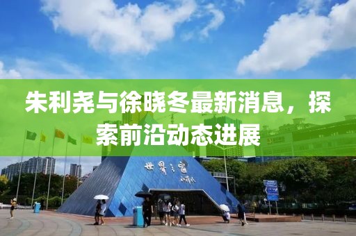 朱利尧与徐晓冬最新消息，探索前沿动态进展